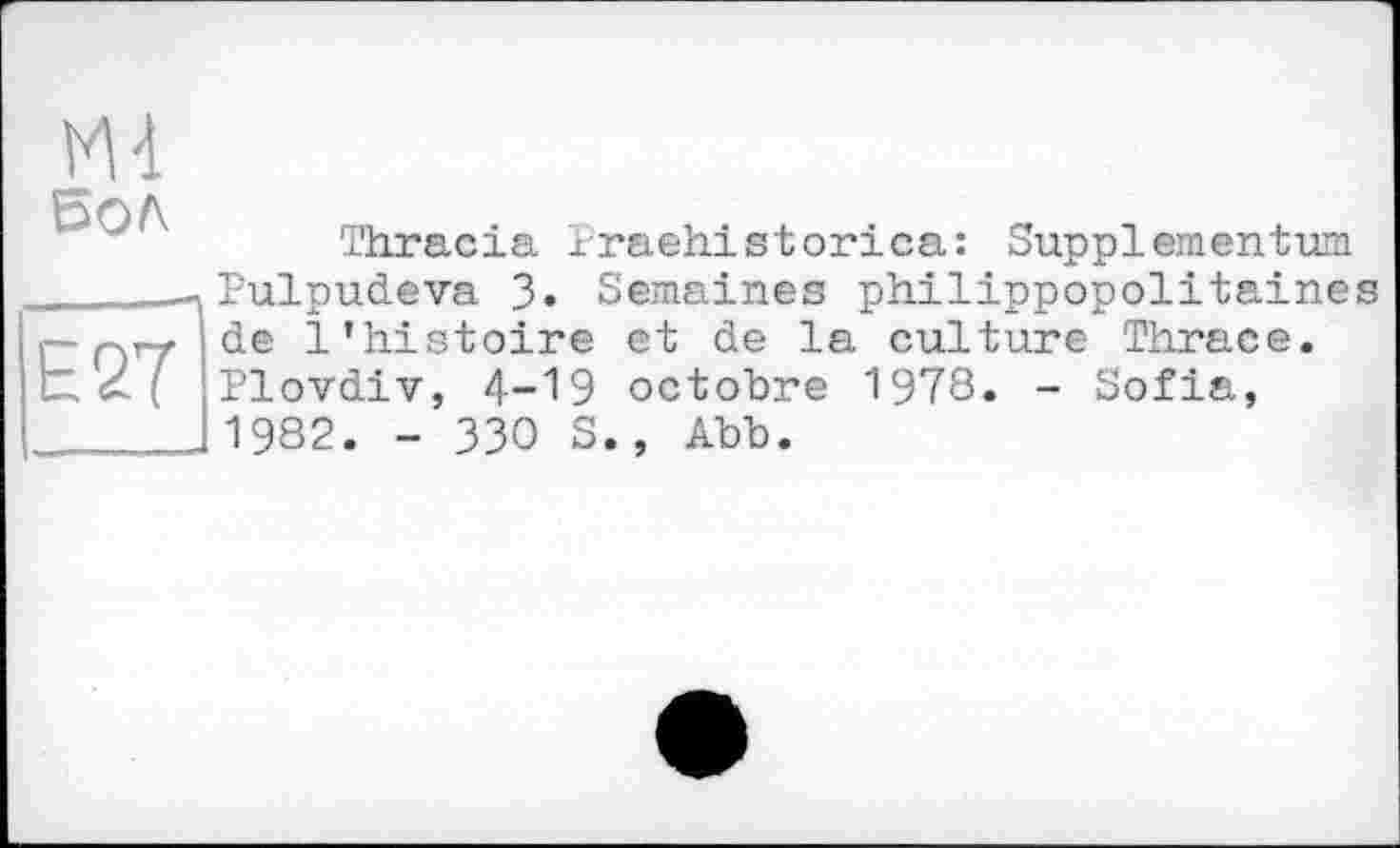 ﻿vu Бол
E27
Thracia 1raehistorica: Supplementum Pulpudeva 3« Semaines philippopolitaines de l’histoire et de la culture Thrace. Plovdiv, 4-19 octobre 1978. - Sofia, 1982. - 330 S., Abb.